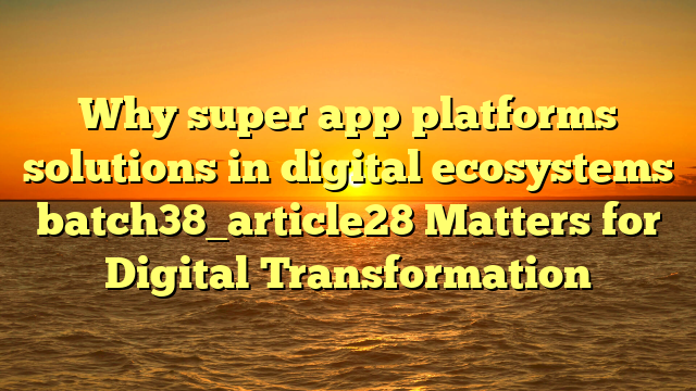 Why super app platforms solutions in digital ecosystems batch38_article28 Matters for Digital Transformation